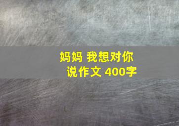 妈妈 我想对你说作文 400字